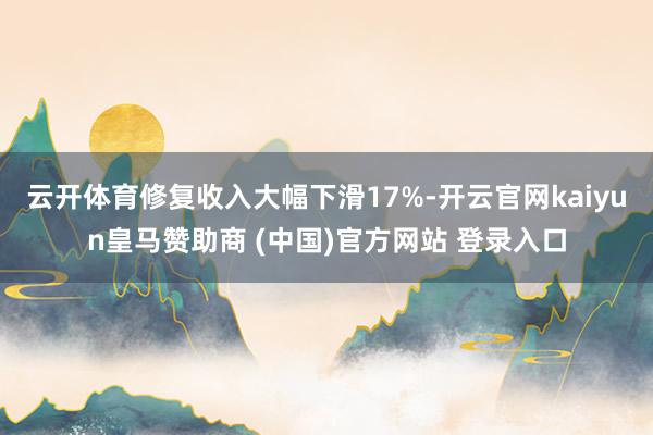 云开体育修复收入大幅下滑17%-开云官网kaiyun皇马赞助商 (中国)官方网站 登录入口