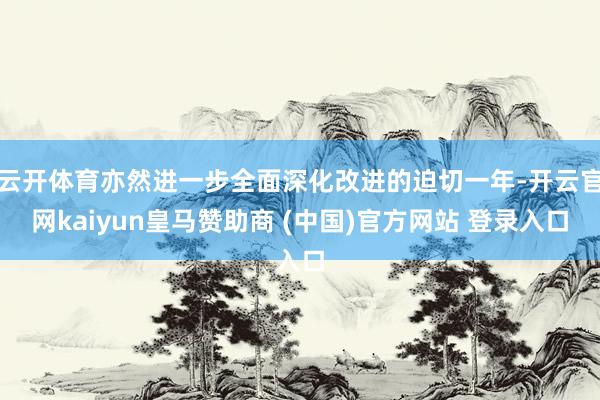 云开体育亦然进一步全面深化改进的迫切一年-开云官网kaiyun皇马赞助商 (中国)官方网站 登录入口