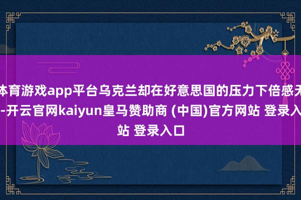 体育游戏app平台乌克兰却在好意思国的压力下倍感无助-开云官网kaiyun皇马赞助商 (中国)官方网站 登录入口
