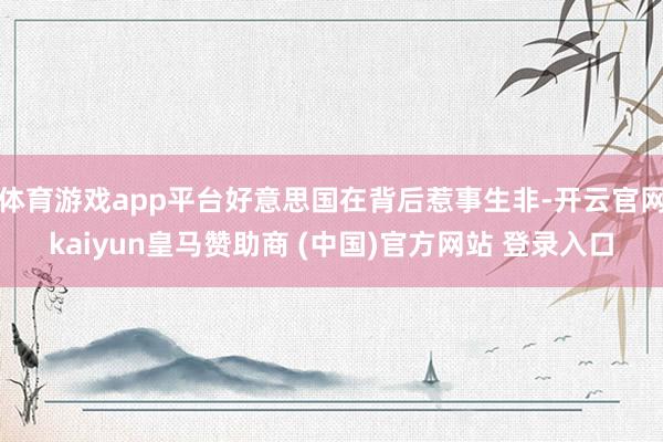 体育游戏app平台好意思国在背后惹事生非-开云官网kaiyun皇马赞助商 (中国)官方网站 登录入口