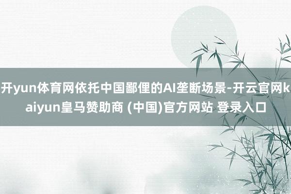 开yun体育网依托中国鄙俚的AI垄断场景-开云官网kaiyun皇马赞助商 (中国)官方网站 登录入口