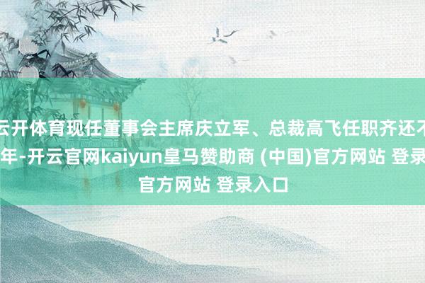 云开体育现任董事会主席庆立军、总裁高飞任职齐还不悦一年-开云官网kaiyun皇马赞助商 (中国)官方网站 登录入口