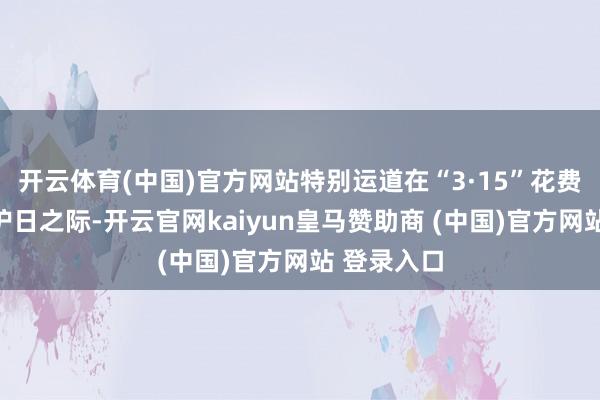 开云体育(中国)官方网站特别运道在“3·15”花费者职权保护日之际-开云官网kaiyun皇马赞助商 (中国)官方网站 登录入口