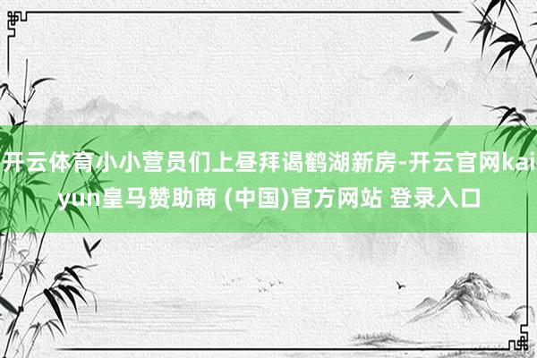 开云体育小小营员们上昼拜谒鹤湖新房-开云官网kaiyun皇马赞助商 (中国)官方网站 登录入口