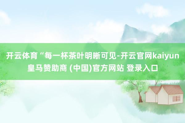 开云体育“每一杯茶叶明晰可见-开云官网kaiyun皇马赞助商 (中国)官方网站 登录入口