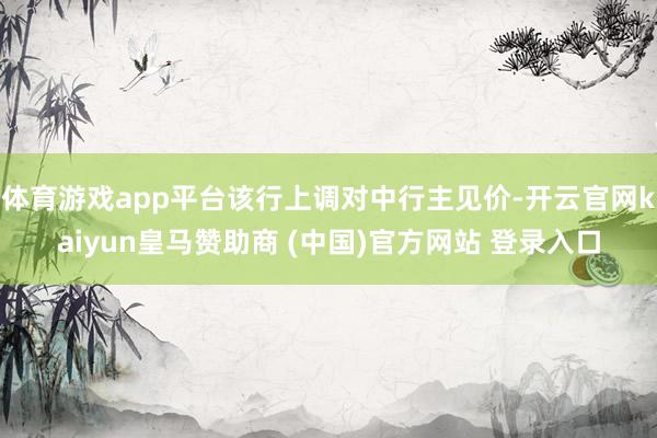 体育游戏app平台该行上调对中行主见价-开云官网kaiyun皇马赞助商 (中国)官方网站 登录入口