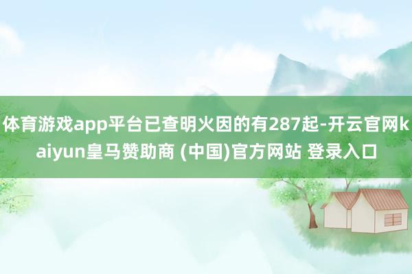 体育游戏app平台已查明火因的有287起-开云官网kaiyun皇马赞助商 (中国)官方网站 登录入口