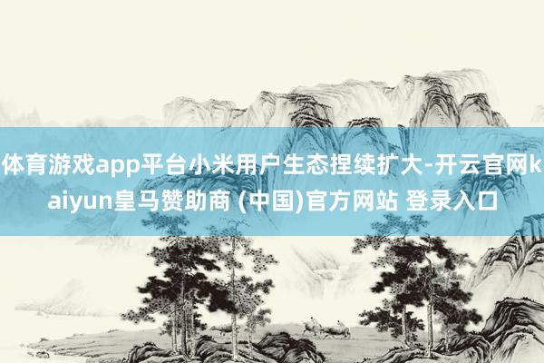 体育游戏app平台小米用户生态捏续扩大-开云官网kaiyun皇马赞助商 (中国)官方网站 登录入口