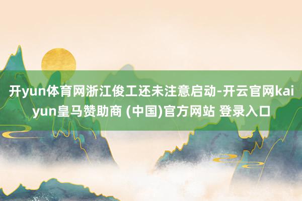 开yun体育网浙江俊工还未注意启动-开云官网kaiyun皇马赞助商 (中国)官方网站 登录入口