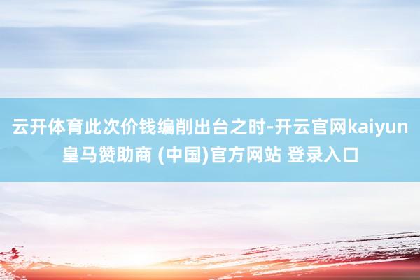 云开体育此次价钱编削出台之时-开云官网kaiyun皇马赞助商 (中国)官方网站 登录入口
