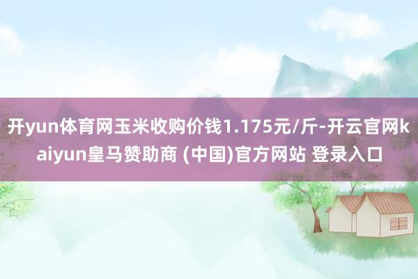 开yun体育网玉米收购价钱1.175元/斤-开云官网kaiyun皇马赞助商 (中国)官方网站 登录入口