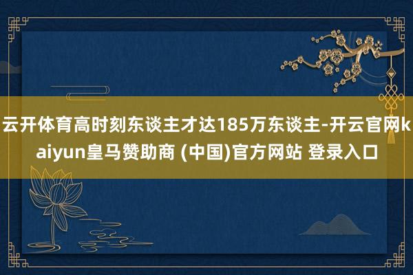 云开体育高时刻东谈主才达185万东谈主-开云官网kaiyun皇马赞助商 (中国)官方网站 登录入口