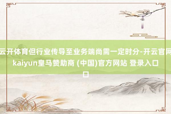 云开体育但行业传导至业务端尚需一定时分-开云官网kaiyun皇马赞助商 (中国)官方网站 登录入口