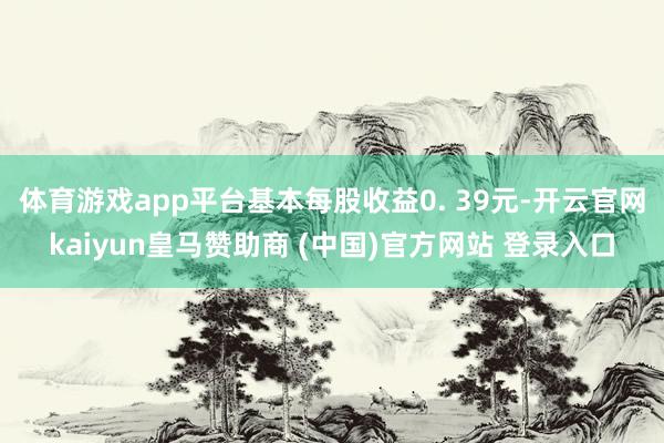 体育游戏app平台基本每股收益0. 39元-开云官网kaiyun皇马赞助商 (中国)官方网站 登录入口