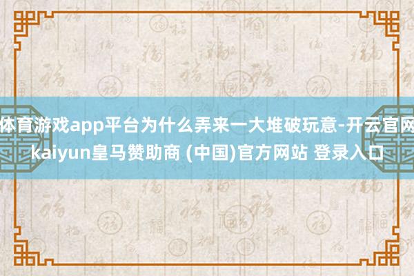 体育游戏app平台为什么弄来一大堆破玩意-开云官网kaiyun皇马赞助商 (中国)官方网站 登录入口