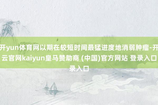 开yun体育网以期在较短时间最猛进度地消弱肿瘤-开云官网kaiyun皇马赞助商 (中国)官方网站 登录入口