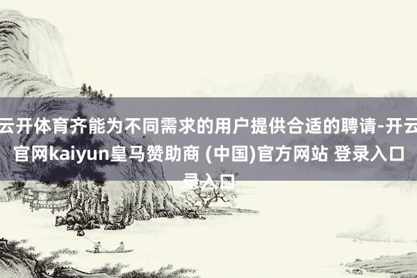 云开体育齐能为不同需求的用户提供合适的聘请-开云官网kaiyun皇马赞助商 (中国)官方网站 登录入口