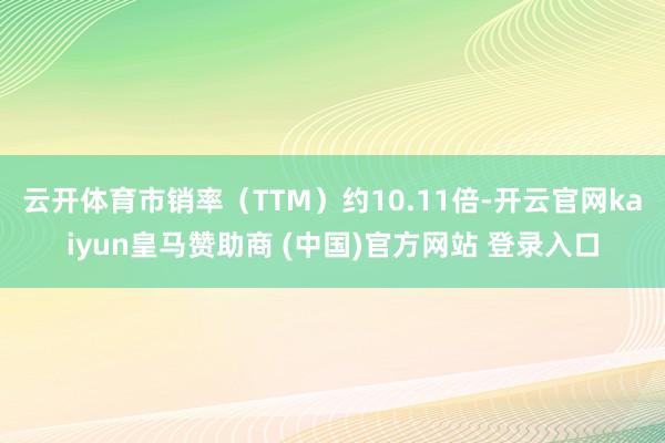 云开体育市销率（TTM）约10.11倍-开云官网kaiyun皇马赞助商 (中国)官方网站 登录入口