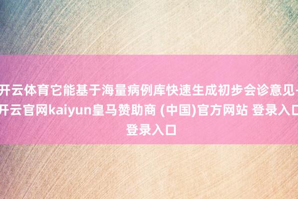 开云体育它能基于海量病例库快速生成初步会诊意见-开云官网kaiyun皇马赞助商 (中国)官方网站 登录入口