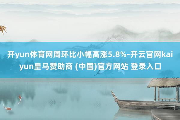 开yun体育网周环比小幅高涨5.8%-开云官网kaiyun皇马赞助商 (中国)官方网站 登录入口