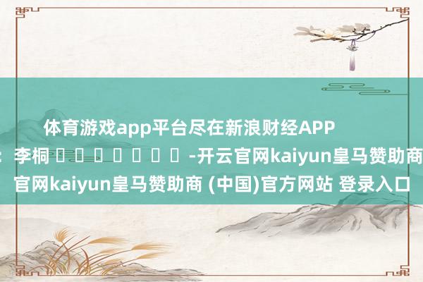 体育游戏app平台尽在新浪财经APP            						连累裁剪：李桐 							-开云官网kaiyun皇马赞助商 (中国)官方网站 登录入口