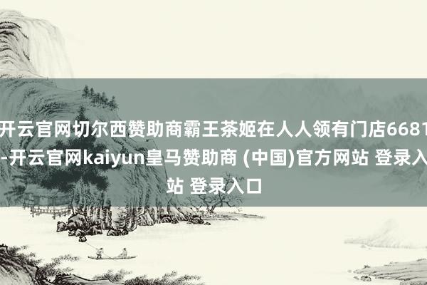 开云官网切尔西赞助商霸王茶姬在人人领有门店6681家-开云官网kaiyun皇马赞助商 (中国)官方网站 登录入口