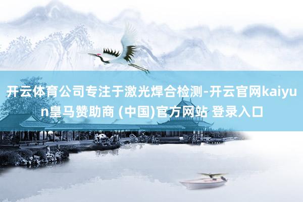 开云体育公司专注于激光焊合检测-开云官网kaiyun皇马赞助商 (中国)官方网站 登录入口