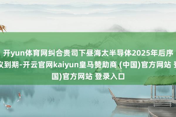 开yun体育网纠合贵司下昼海太半导体2025年后序办事协议到期-开云官网kaiyun皇马赞助商 (中国)官方网站 登录入口