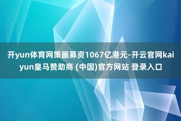 开yun体育网策画募资1067亿港元-开云官网kaiyun皇马赞助商 (中国)官方网站 登录入口