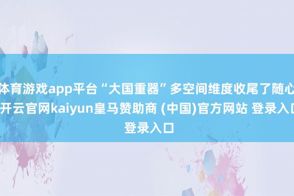体育游戏app平台“大国重器”多空间维度收尾了随心-开云官网kaiyun皇马赞助商 (中国)官方网站 登录入口