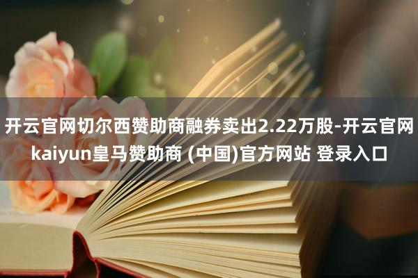 开云官网切尔西赞助商融券卖出2.22万股-开云官网kaiyun皇马赞助商 (中国)官方网站 登录入口