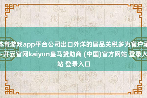 体育游戏app平台公司出口外洋的居品关税多为客户承担-开云官网kaiyun皇马赞助商 (中国)官方网站 登录入口