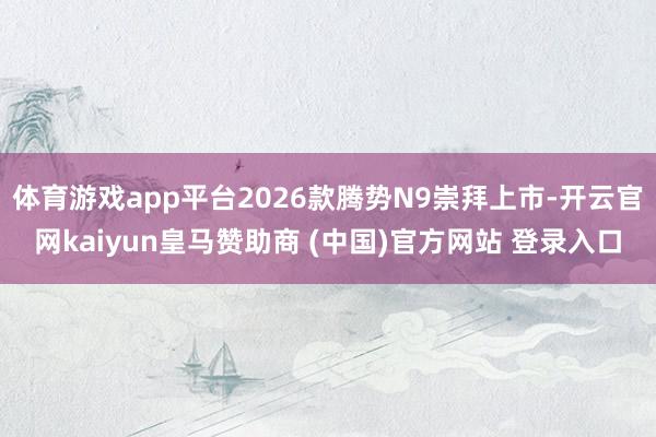 体育游戏app平台2026款腾势N9崇拜上市-开云官网kaiyun皇马赞助商 (中国)官方网站 登录入口