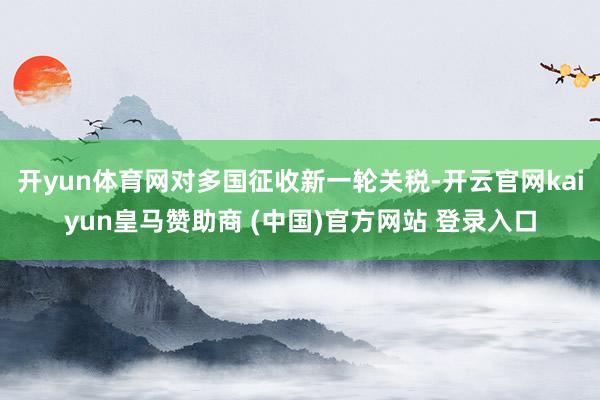 开yun体育网对多国征收新一轮关税-开云官网kaiyun皇马赞助商 (中国)官方网站 登录入口