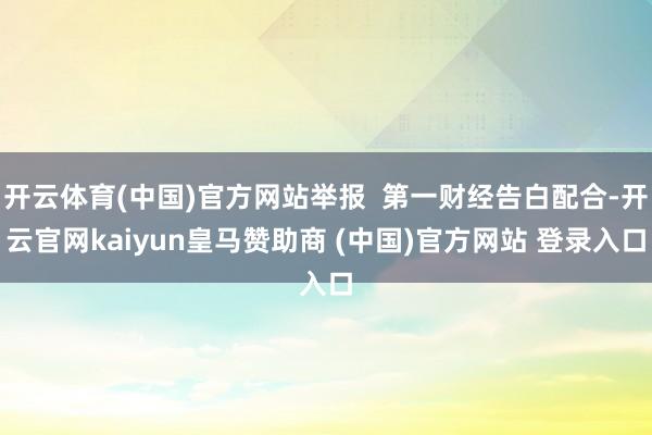 开云体育(中国)官方网站举报  第一财经告白配合-开云官网kaiyun皇马赞助商 (中国)官方网站 登录入口