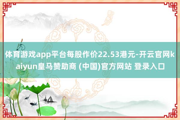 体育游戏app平台每股作价22.53港元-开云官网kaiyun皇马赞助商 (中国)官方网站 登录入口