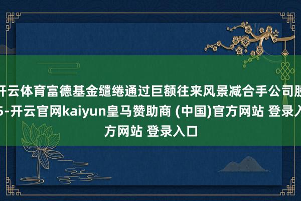 开云体育富德基金缱绻通过巨额往来风景减合手公司股份5-开云官网kaiyun皇马赞助商 (中国)官方网站 登录入口