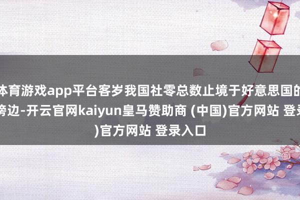 体育游戏app平台客岁我国社零总数止境于好意思国的80%傍边-开云官网kaiyun皇马赞助商 (中国)官方网站 登录入口
