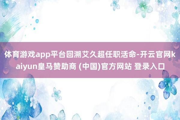 体育游戏app平台　　回溯艾久超任职活命-开云官网kaiyun皇马赞助商 (中国)官方网站 登录入口