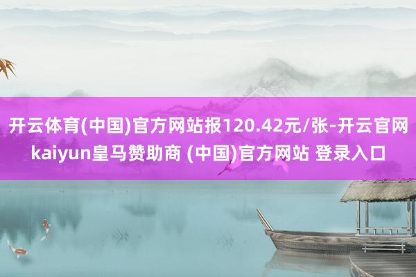 开云体育(中国)官方网站报120.42元/张-开云官网kaiyun皇马赞助商 (中国)官方网站 登录入口