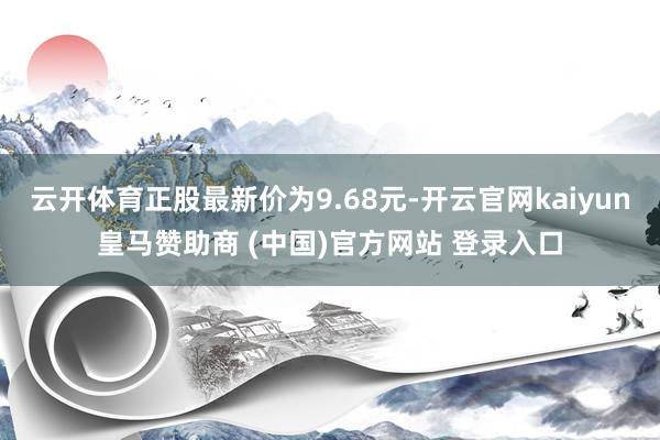 云开体育正股最新价为9.68元-开云官网kaiyun皇马赞助商 (中国)官方网站 登录入口