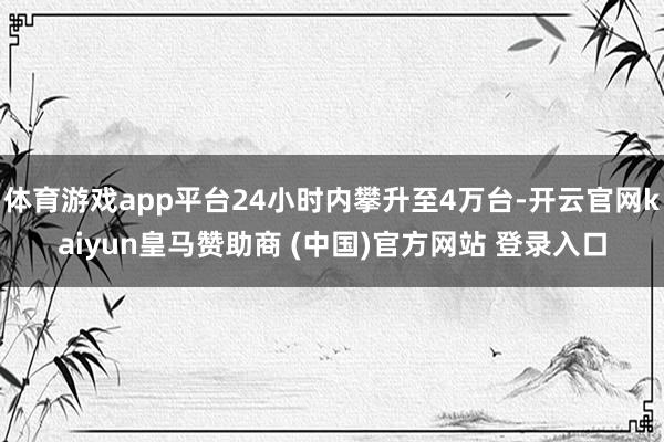 体育游戏app平台24小时内攀升至4万台-开云官网kaiyun皇马赞助商 (中国)官方网站 登录入口