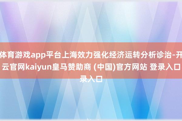 体育游戏app平台上海效力强化经济运转分析诊治-开云官网kaiyun皇马赞助商 (中国)官方网站 登录入口