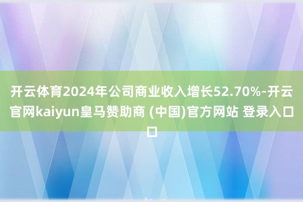 开云体育2024年公司商业收入增长52.70%-开云官网kaiyun皇马赞助商 (中国)官方网站 登录入口
