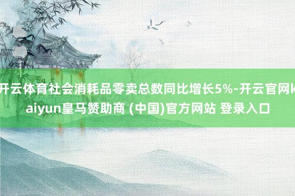 开云体育社会消耗品零卖总数同比增长5%-开云官网kaiyun皇马赞助商 (中国)官方网站 登录入口