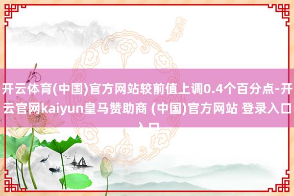 开云体育(中国)官方网站较前值上调0.4个百分点-开云官网kaiyun皇马赞助商 (中国)官方网站 登录入口