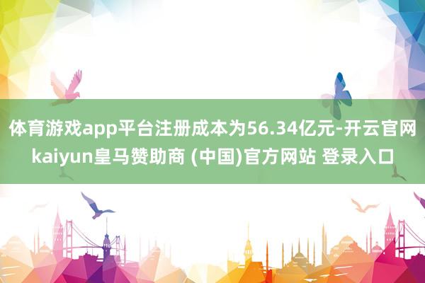 体育游戏app平台注册成本为56.34亿元-开云官网kaiyun皇马赞助商 (中国)官方网站 登录入口