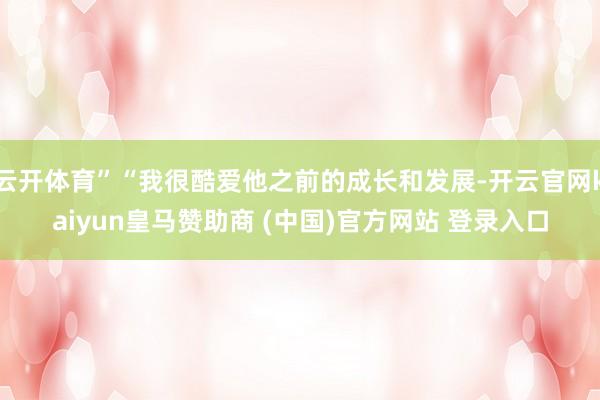云开体育”“我很酷爱他之前的成长和发展-开云官网kaiyun皇马赞助商 (中国)官方网站 登录入口