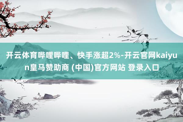 开云体育哔哩哔哩、快手涨超2%-开云官网kaiyun皇马赞助商 (中国)官方网站 登录入口