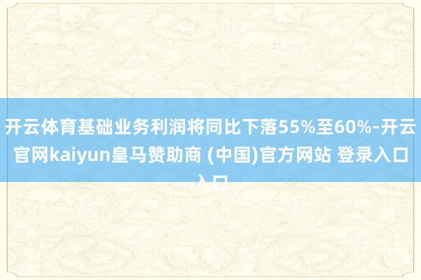 开云体育基础业务利润将同比下落55%至60%-开云官网kaiyun皇马赞助商 (中国)官方网站 登录入口
